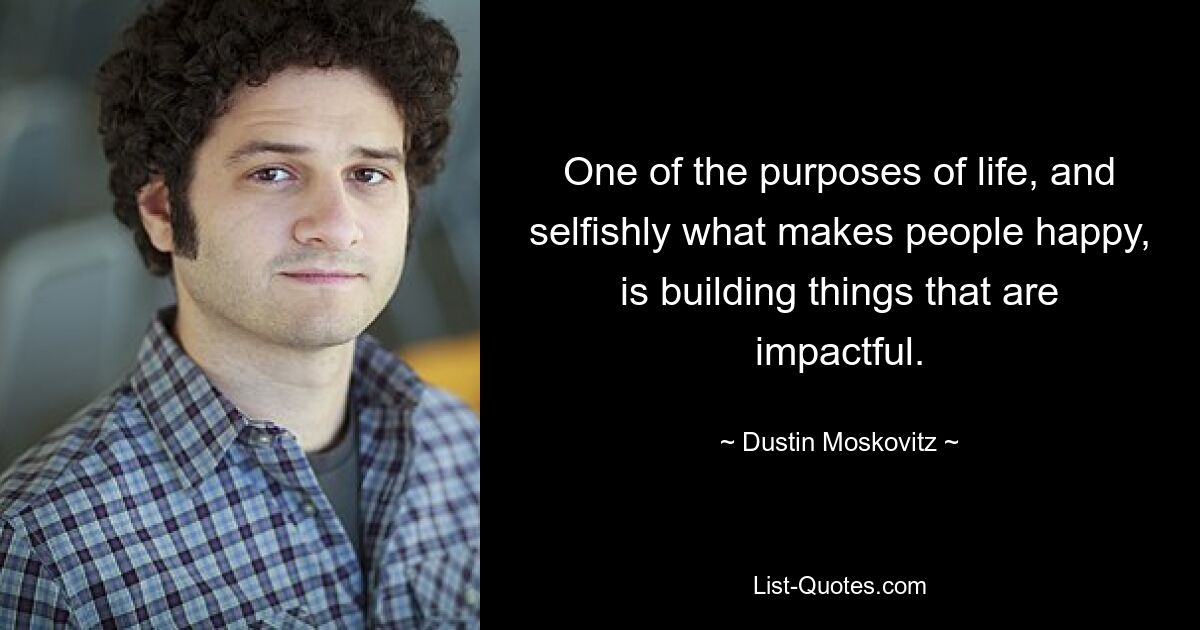 One of the purposes of life, and selfishly what makes people happy, is building things that are impactful. — © Dustin Moskovitz