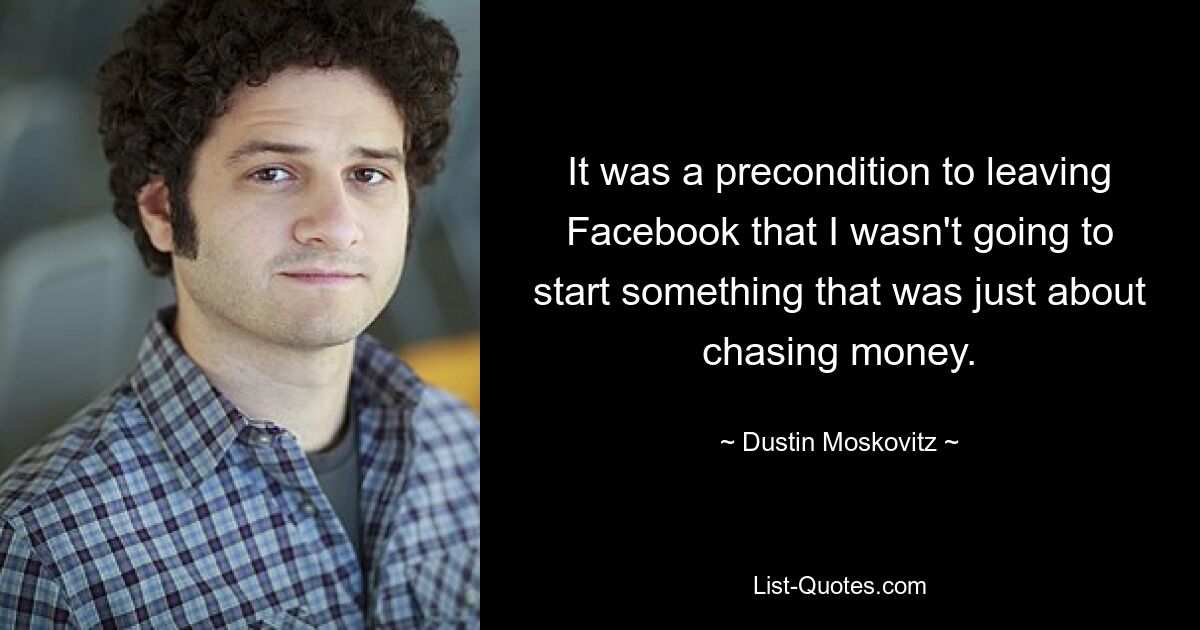 It was a precondition to leaving Facebook that I wasn't going to start something that was just about chasing money. — © Dustin Moskovitz