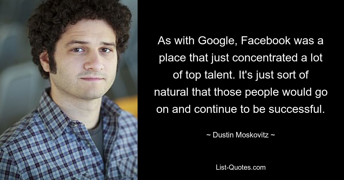 As with Google, Facebook was a place that just concentrated a lot of top talent. It's just sort of natural that those people would go on and continue to be successful. — © Dustin Moskovitz