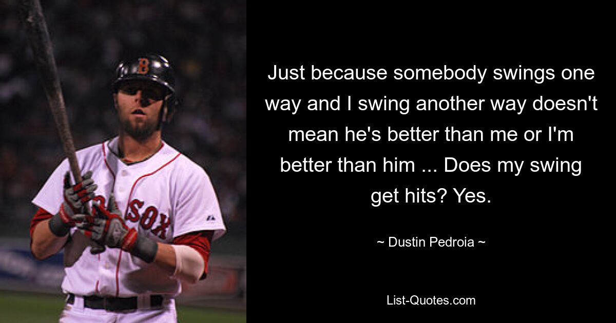 Just because somebody swings one way and I swing another way doesn't mean he's better than me or I'm better than him ... Does my swing get hits? Yes. — © Dustin Pedroia