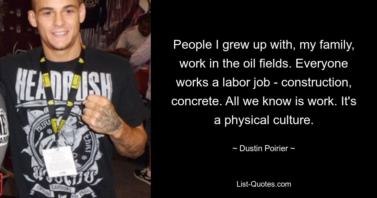 People I grew up with, my family, work in the oil fields. Everyone works a labor job - construction, concrete. All we know is work. It's a physical culture. — © Dustin Poirier