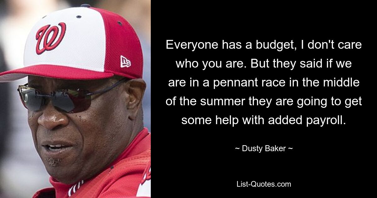 Everyone has a budget, I don't care who you are. But they said if we are in a pennant race in the middle of the summer they are going to get some help with added payroll. — © Dusty Baker