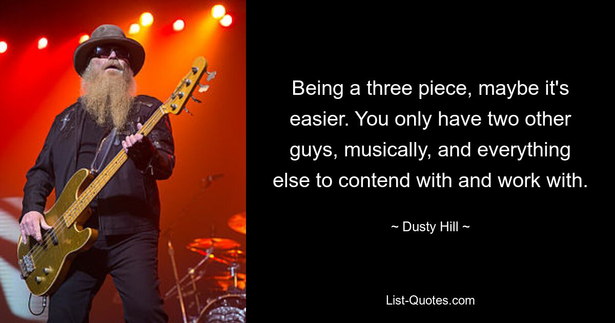 Being a three piece, maybe it's easier. You only have two other guys, musically, and everything else to contend with and work with. — © Dusty Hill