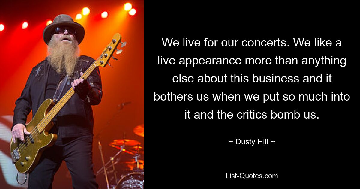 We live for our concerts. We like a live appearance more than anything else about this business and it bothers us when we put so much into it and the critics bomb us. — © Dusty Hill