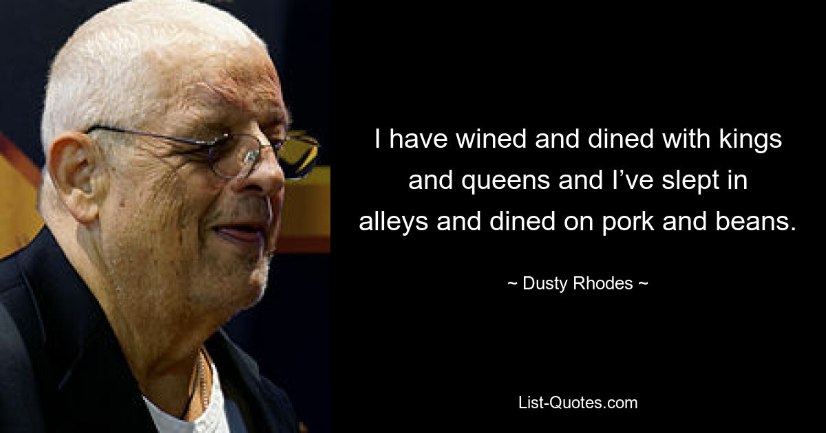 I have wined and dined with kings and queens and I’ve slept in alleys and dined on pork and beans. — © Dusty Rhodes