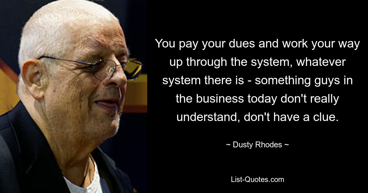 You pay your dues and work your way up through the system, whatever system there is - something guys in the business today don't really understand, don't have a clue. — © Dusty Rhodes