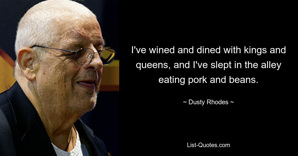 I've wined and dined with kings and queens, and I've slept in the alley eating pork and beans. — © Dusty Rhodes