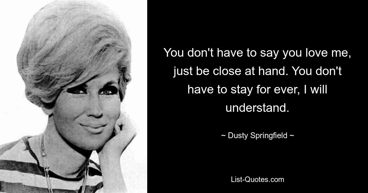 You don't have to say you love me, just be close at hand. You don't have to stay for ever, I will understand. — © Dusty Springfield