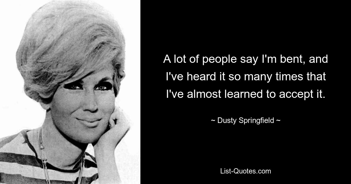 A lot of people say I'm bent, and I've heard it so many times that I've almost learned to accept it. — © Dusty Springfield