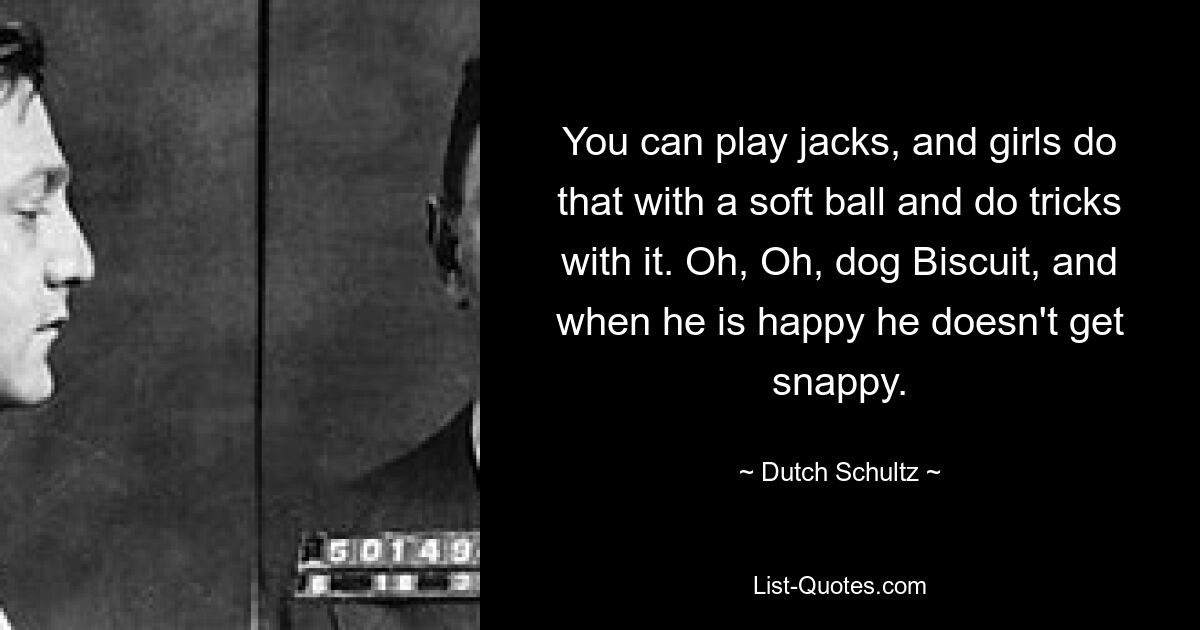 You can play jacks, and girls do that with a soft ball and do tricks with it. Oh, Oh, dog Biscuit, and when he is happy he doesn't get snappy. — © Dutch Schultz