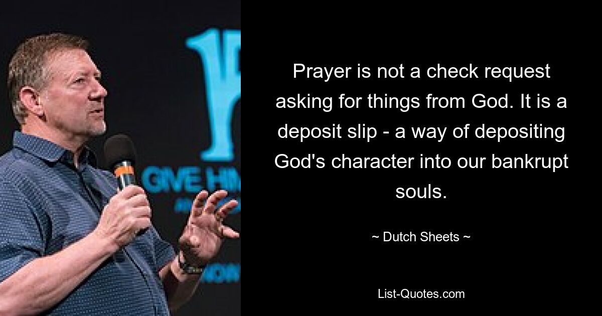 Prayer is not a check request asking for things from God. It is a deposit slip - a way of depositing God's character into our bankrupt souls. — © Dutch Sheets