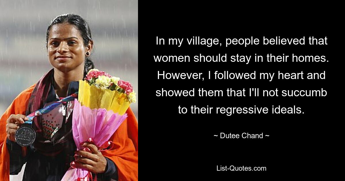 In my village, people believed that women should stay in their homes. However, I followed my heart and showed them that I'll not succumb to their regressive ideals. — © Dutee Chand