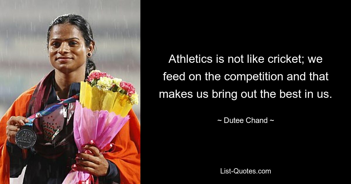 Athletics is not like cricket; we feed on the competition and that makes us bring out the best in us. — © Dutee Chand