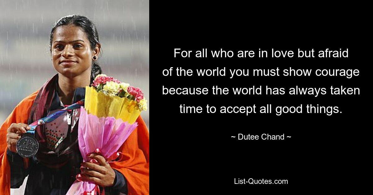 For all who are in love but afraid of the world you must show courage because the world has always taken time to accept all good things. — © Dutee Chand