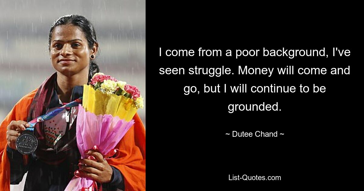 I come from a poor background, I've seen struggle. Money will come and go, but I will continue to be grounded. — © Dutee Chand