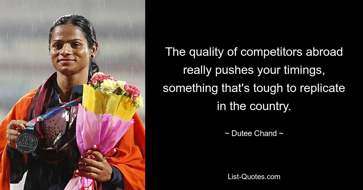 The quality of competitors abroad really pushes your timings, something that's tough to replicate in the country. — © Dutee Chand