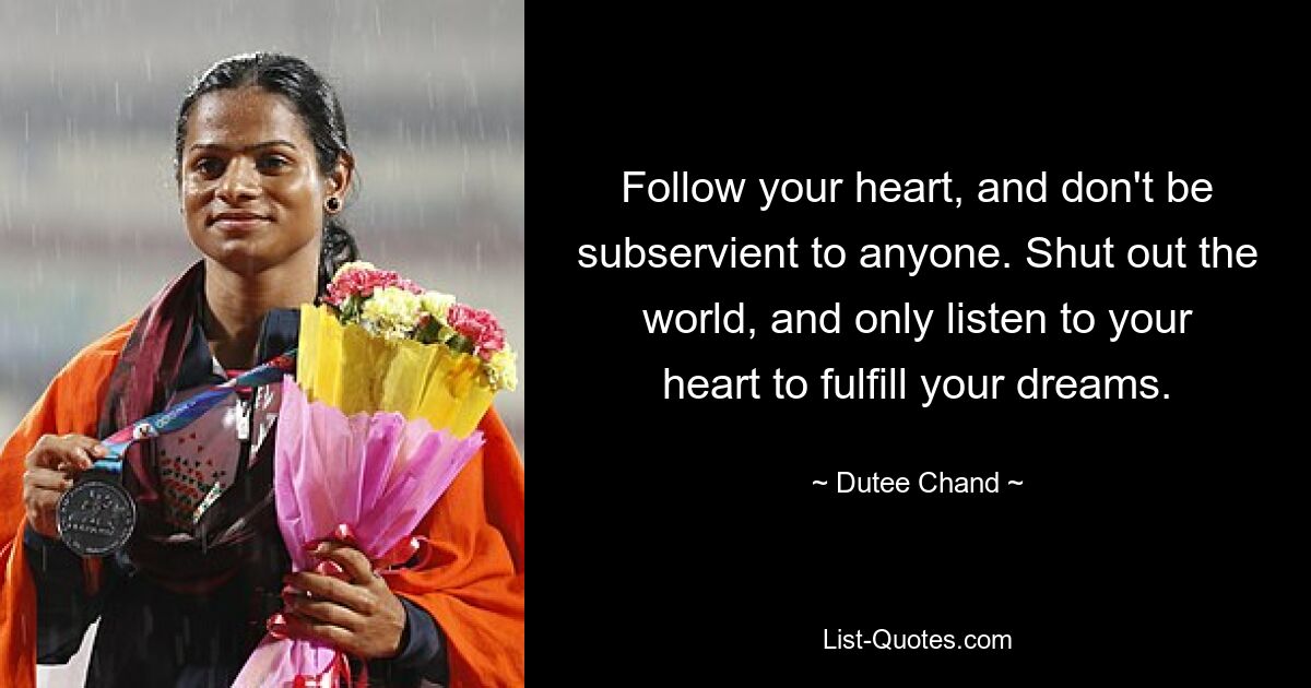 Follow your heart, and don't be subservient to anyone. Shut out the world, and only listen to your heart to fulfill your dreams. — © Dutee Chand