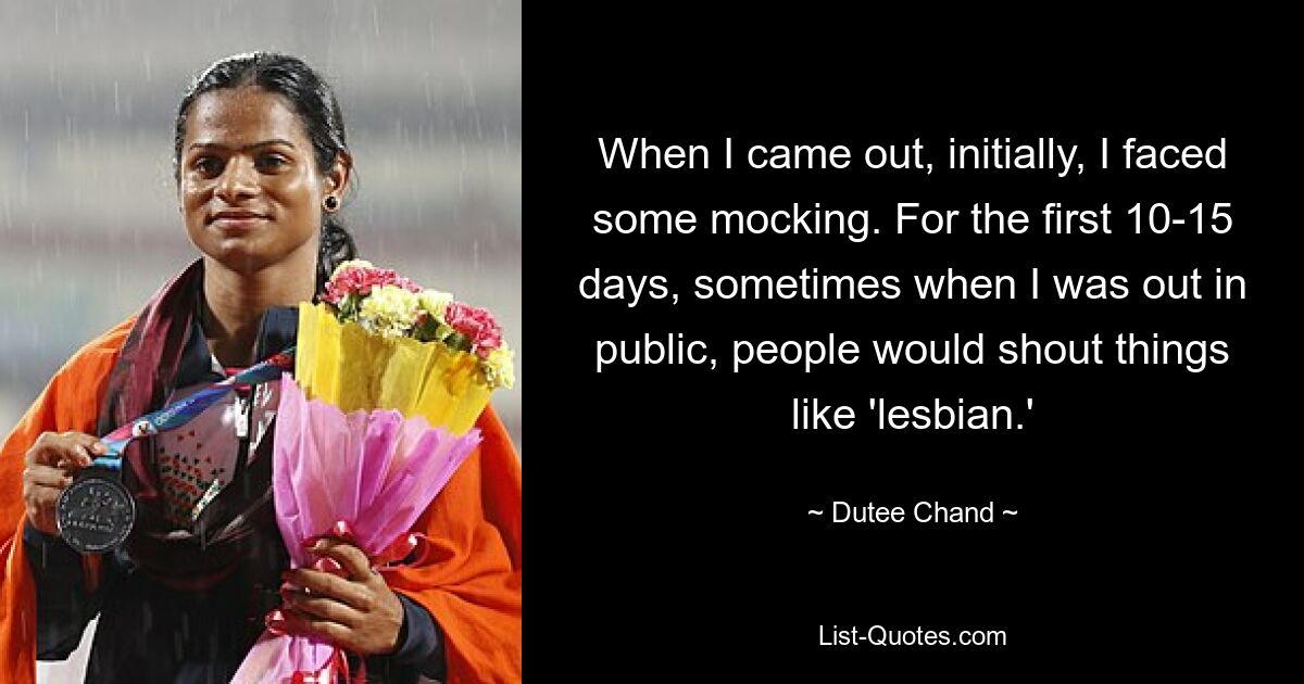 When I came out, initially, I faced some mocking. For the first 10-15 days, sometimes when I was out in public, people would shout things like 'lesbian.' — © Dutee Chand