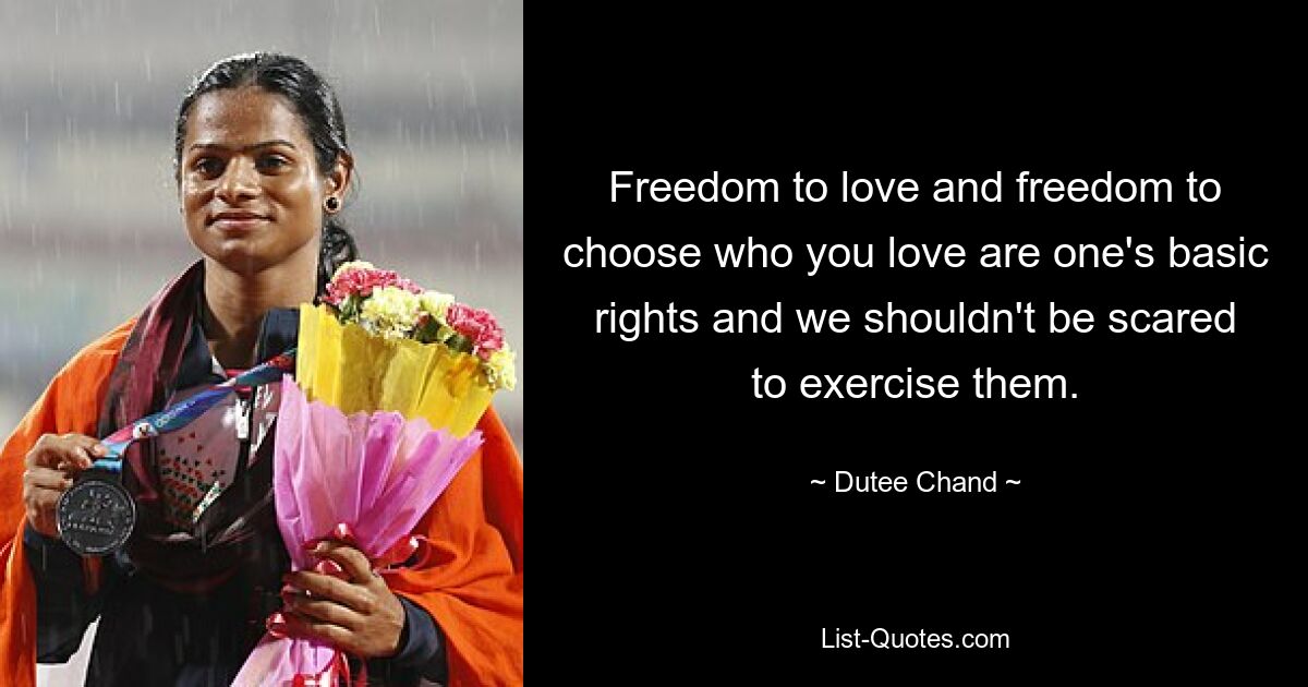 Freedom to love and freedom to choose who you love are one's basic rights and we shouldn't be scared to exercise them. — © Dutee Chand