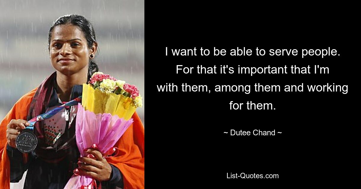 I want to be able to serve people. For that it's important that I'm with them, among them and working for them. — © Dutee Chand