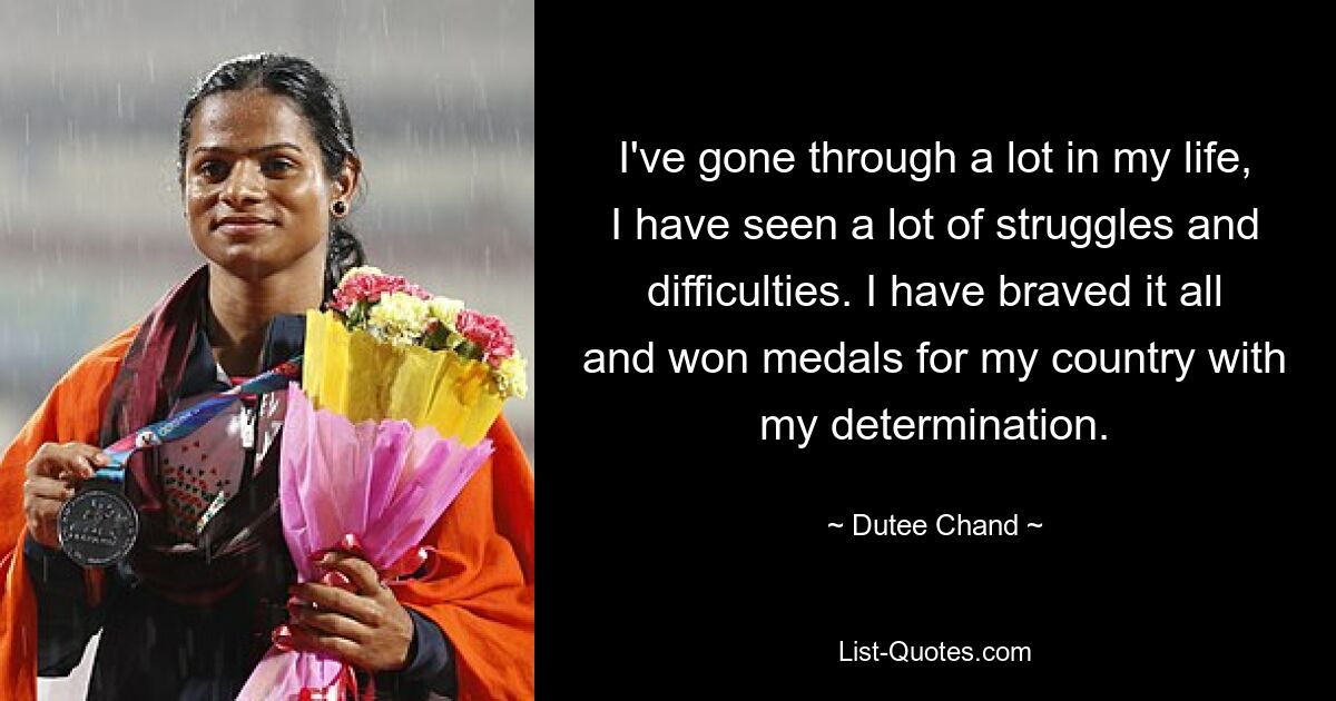 I've gone through a lot in my life, I have seen a lot of struggles and difficulties. I have braved it all and won medals for my country with my determination. — © Dutee Chand