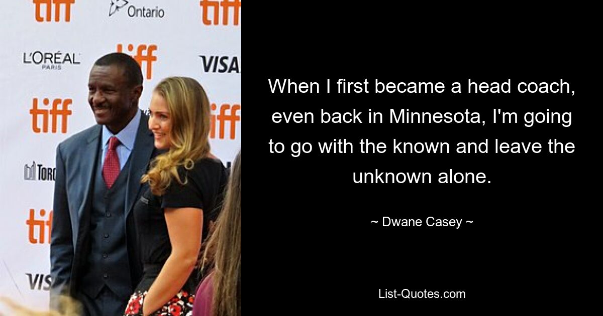 When I first became a head coach, even back in Minnesota, I'm going to go with the known and leave the unknown alone. — © Dwane Casey