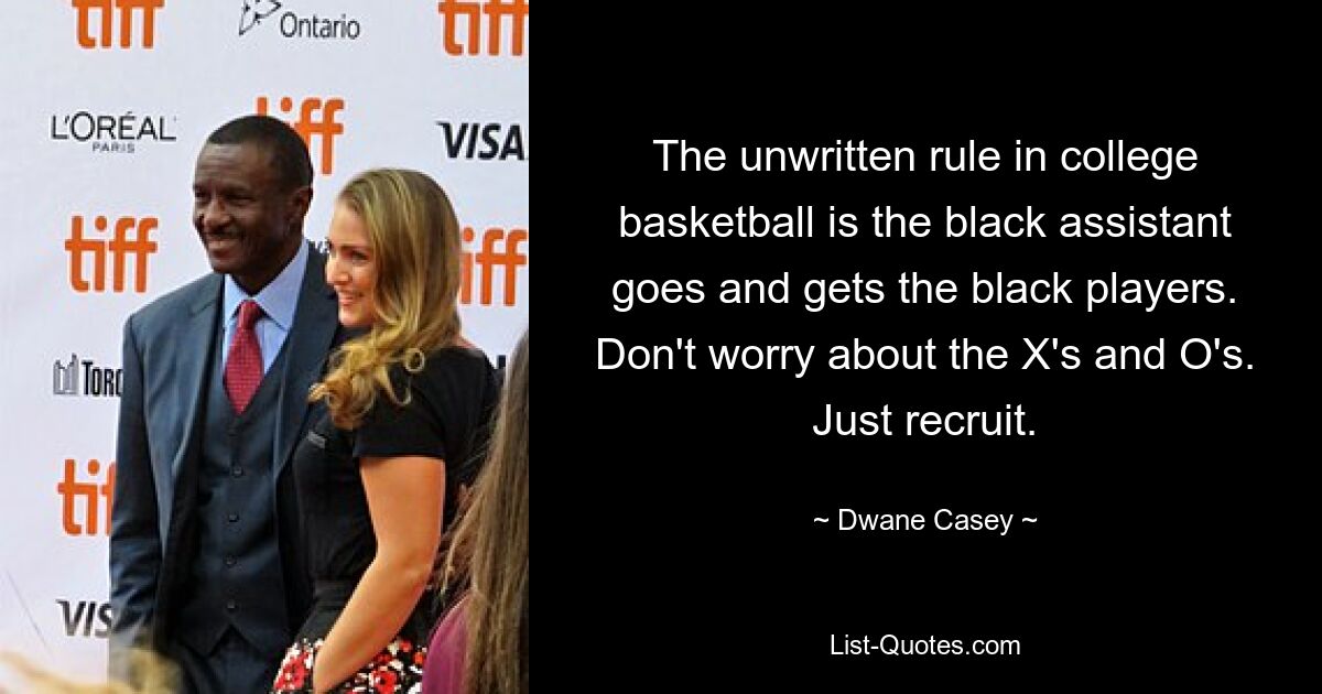 The unwritten rule in college basketball is the black assistant goes and gets the black players. Don't worry about the X's and O's. Just recruit. — © Dwane Casey