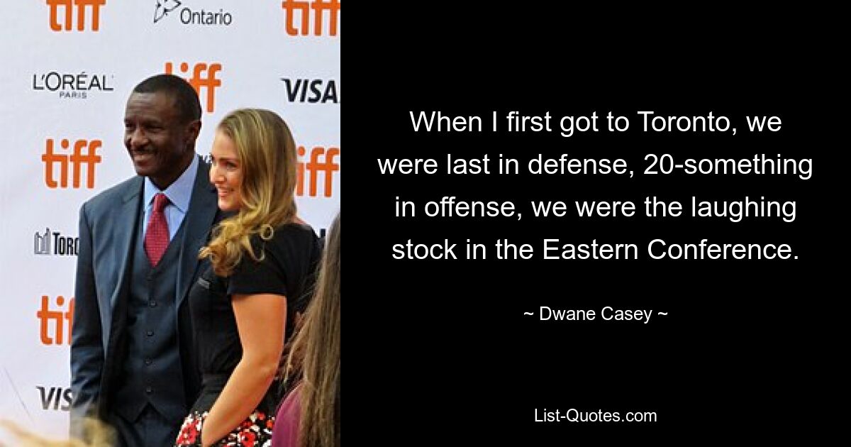 When I first got to Toronto, we were last in defense, 20-something in offense, we were the laughing stock in the Eastern Conference. — © Dwane Casey