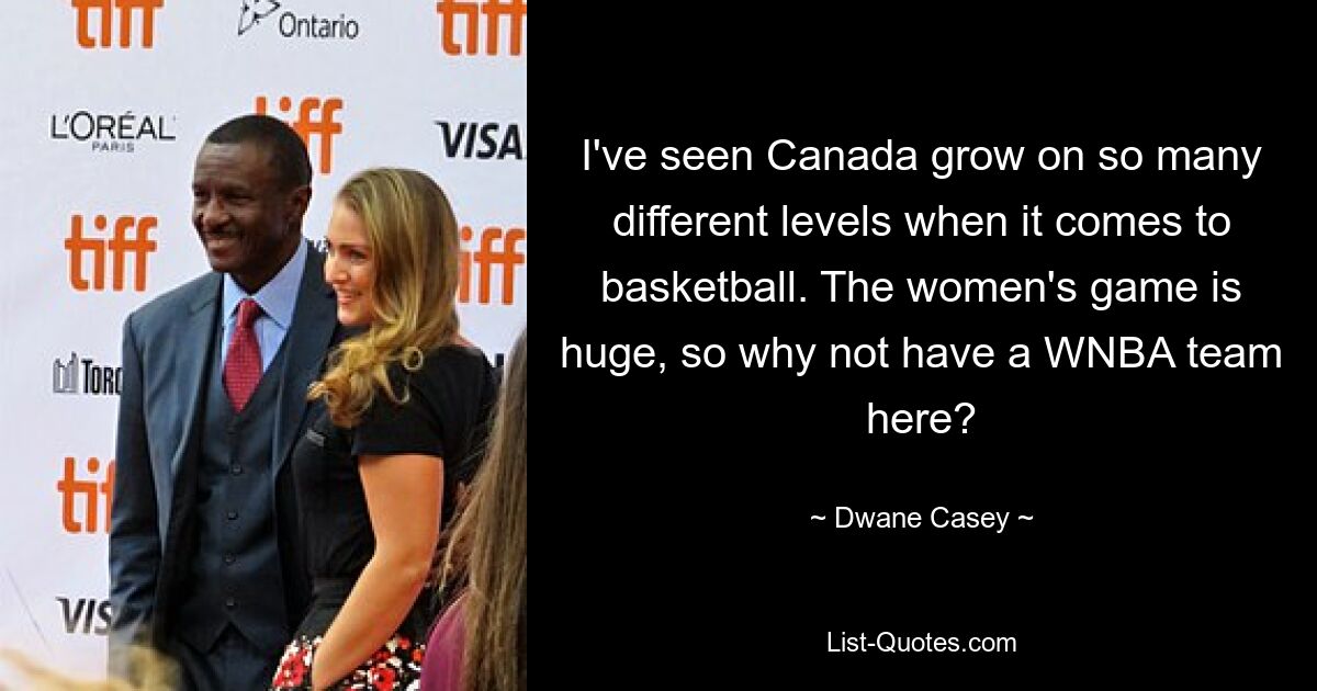 I've seen Canada grow on so many different levels when it comes to basketball. The women's game is huge, so why not have a WNBA team here? — © Dwane Casey