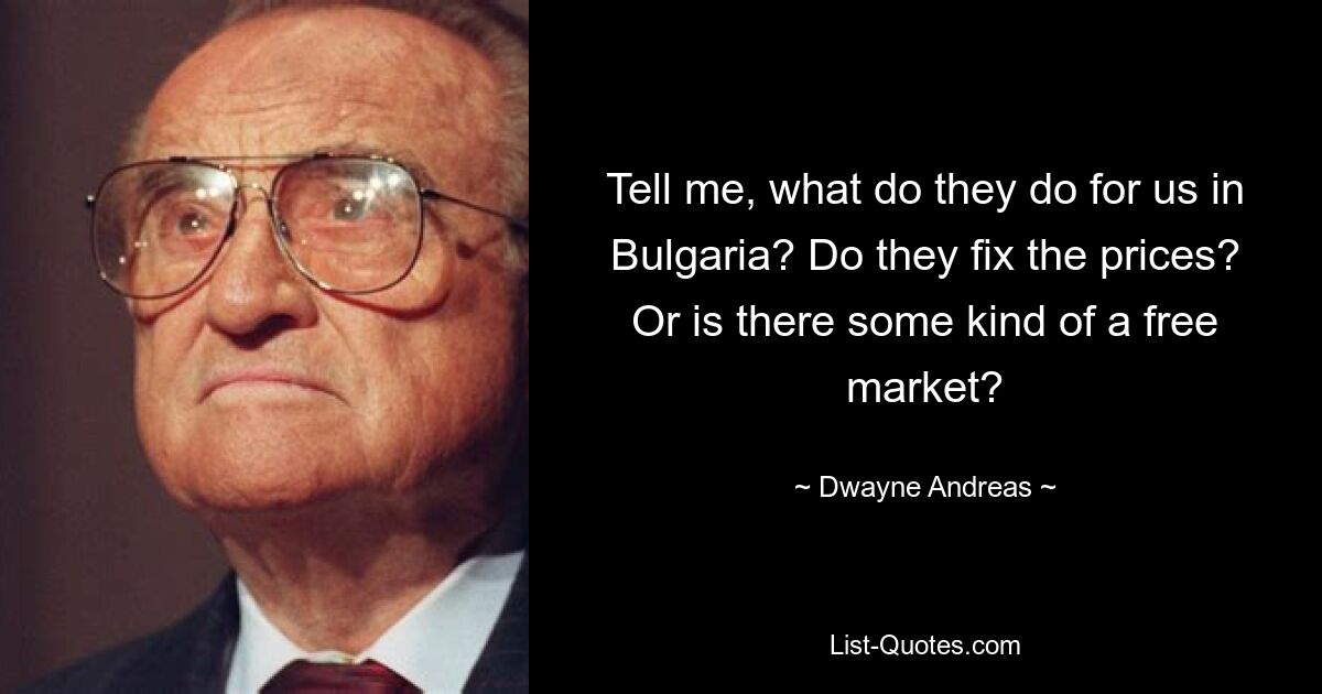 Tell me, what do they do for us in Bulgaria? Do they fix the prices? Or is there some kind of a free market? — © Dwayne Andreas