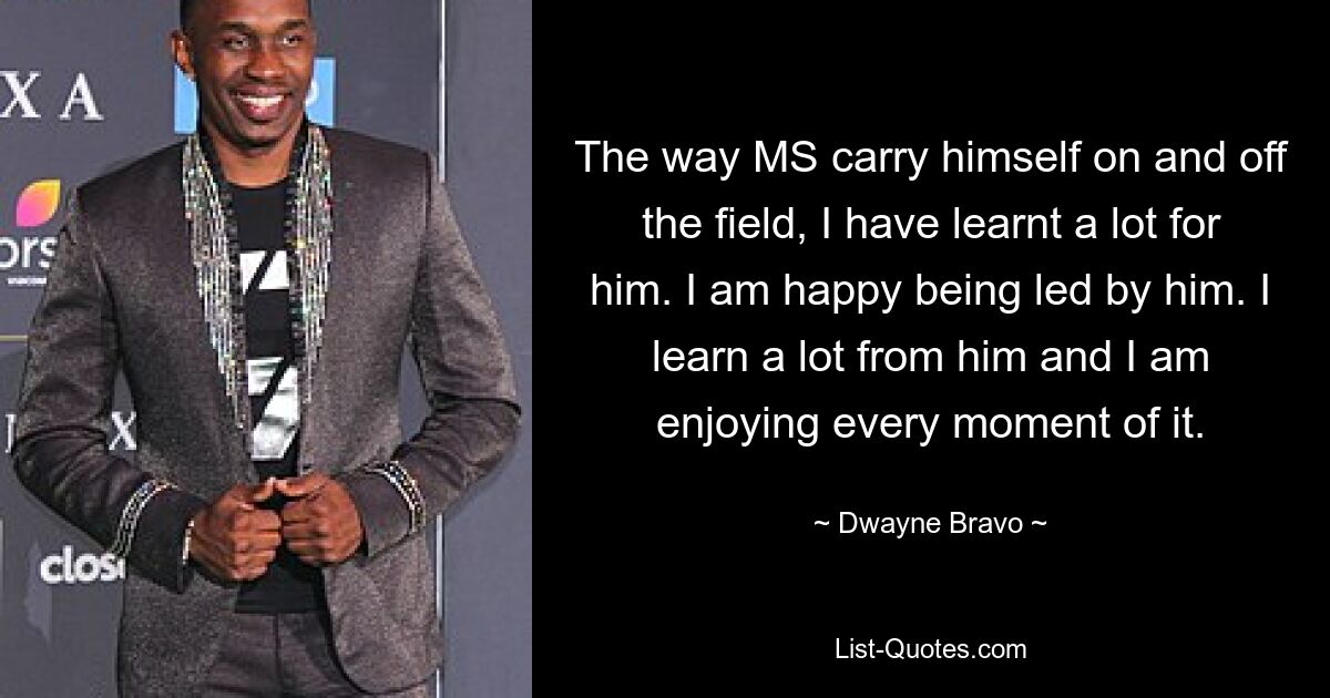 The way MS carry himself on and off the field, I have learnt a lot for him. I am happy being led by him. I learn a lot from him and I am enjoying every moment of it. — © Dwayne Bravo