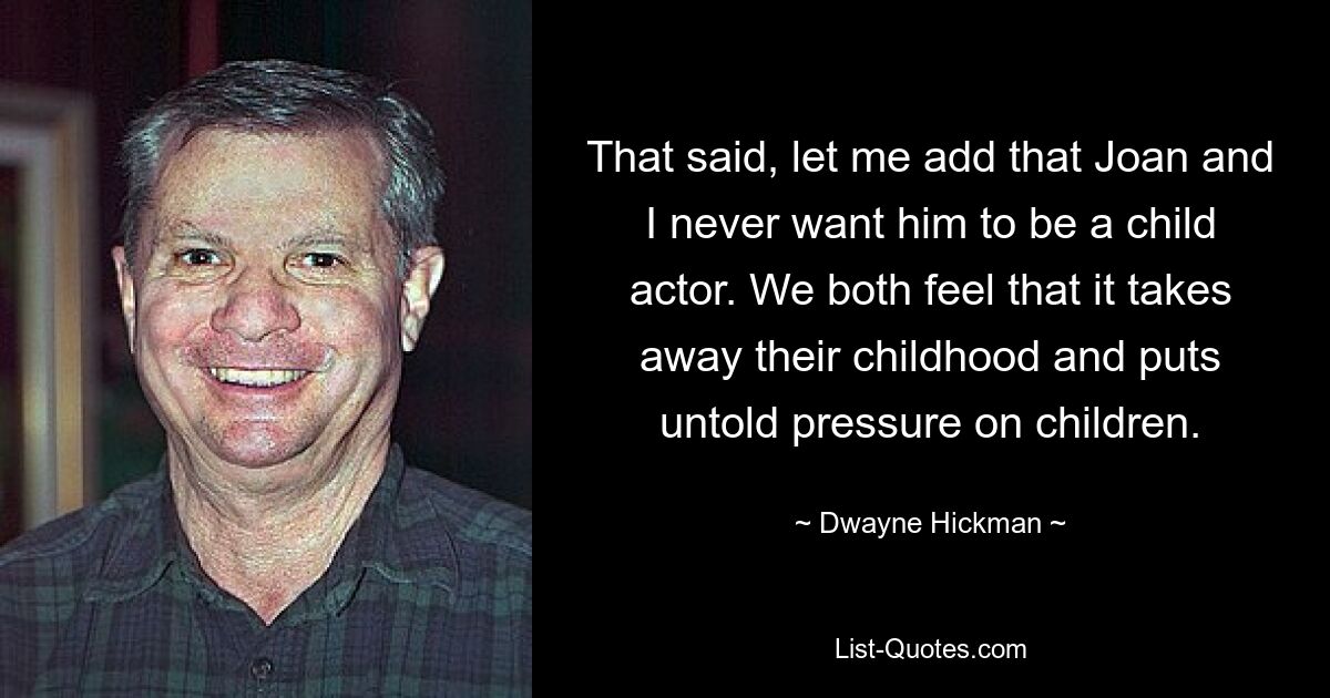 That said, let me add that Joan and I never want him to be a child actor. We both feel that it takes away their childhood and puts untold pressure on children. — © Dwayne Hickman