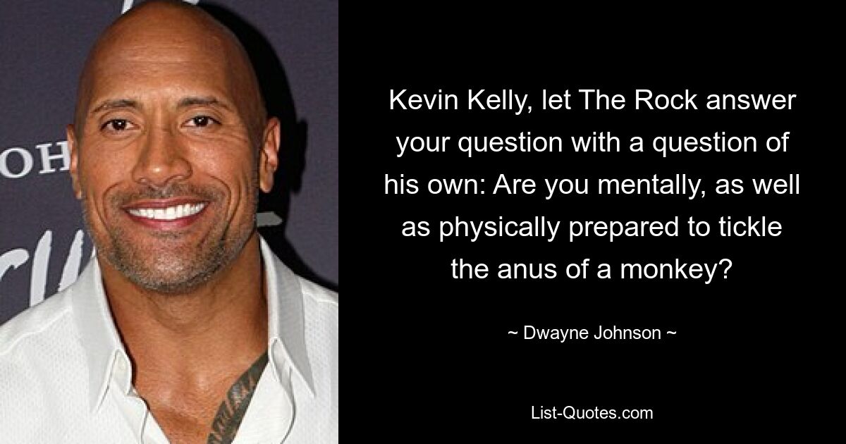 Kevin Kelly, let The Rock answer your question with a question of his own: Are you mentally, as well as physically prepared to tickle the anus of a monkey? — © Dwayne Johnson