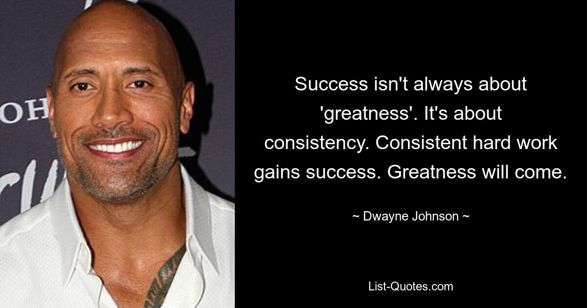 Success isn't always about 'greatness'. It's about consistency. Consistent hard work gains success. Greatness will come. — © Dwayne Johnson