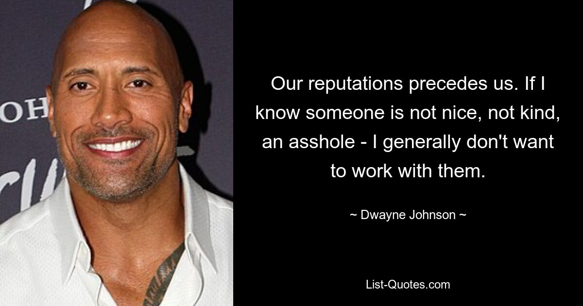 Our reputations precedes us. If I know someone is not nice, not kind, an asshole - I generally don't want to work with them. — © Dwayne Johnson