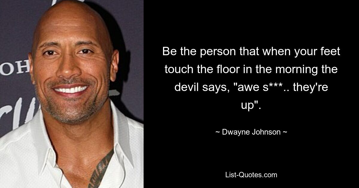 Be the person that when your feet touch the floor in the morning the devil says, "awe s***.. they're up". — © Dwayne Johnson