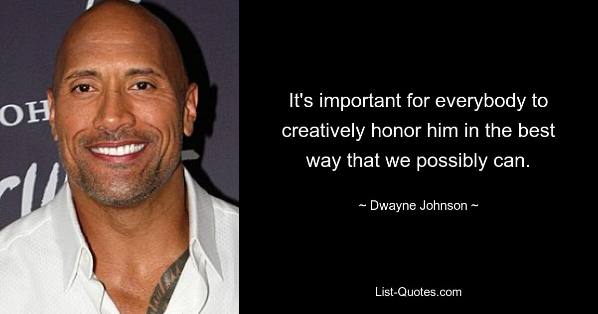 It's important for everybody to creatively honor him in the best way that we possibly can. — © Dwayne Johnson