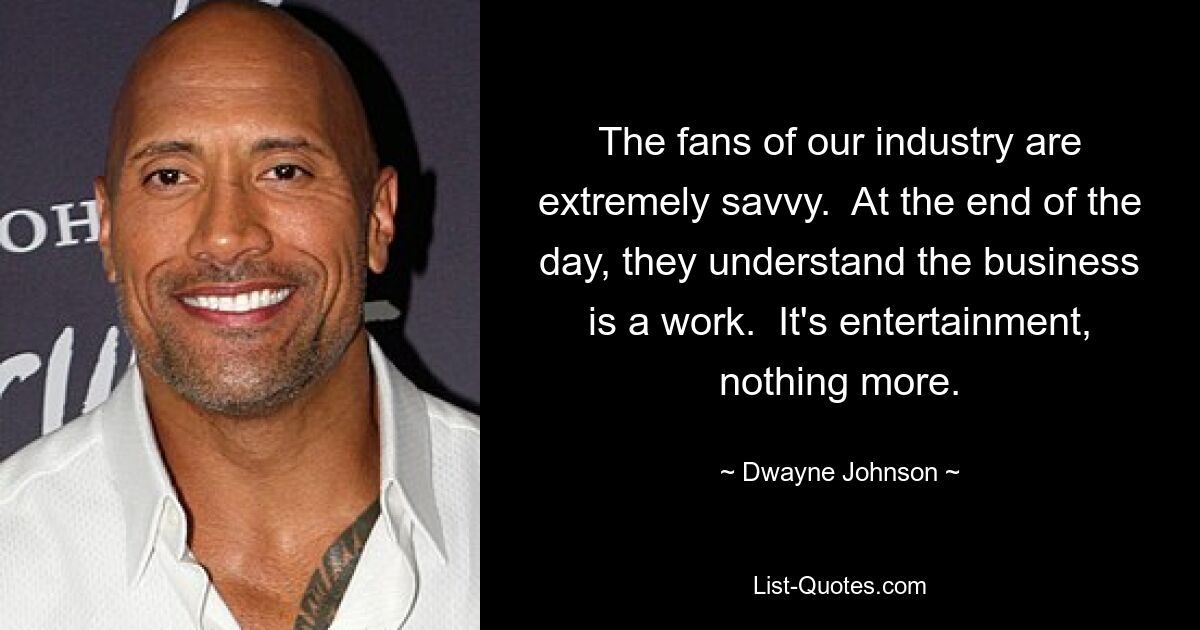 The fans of our industry are extremely savvy.  At the end of the day, they understand the business is a work.  It's entertainment, nothing more. — © Dwayne Johnson