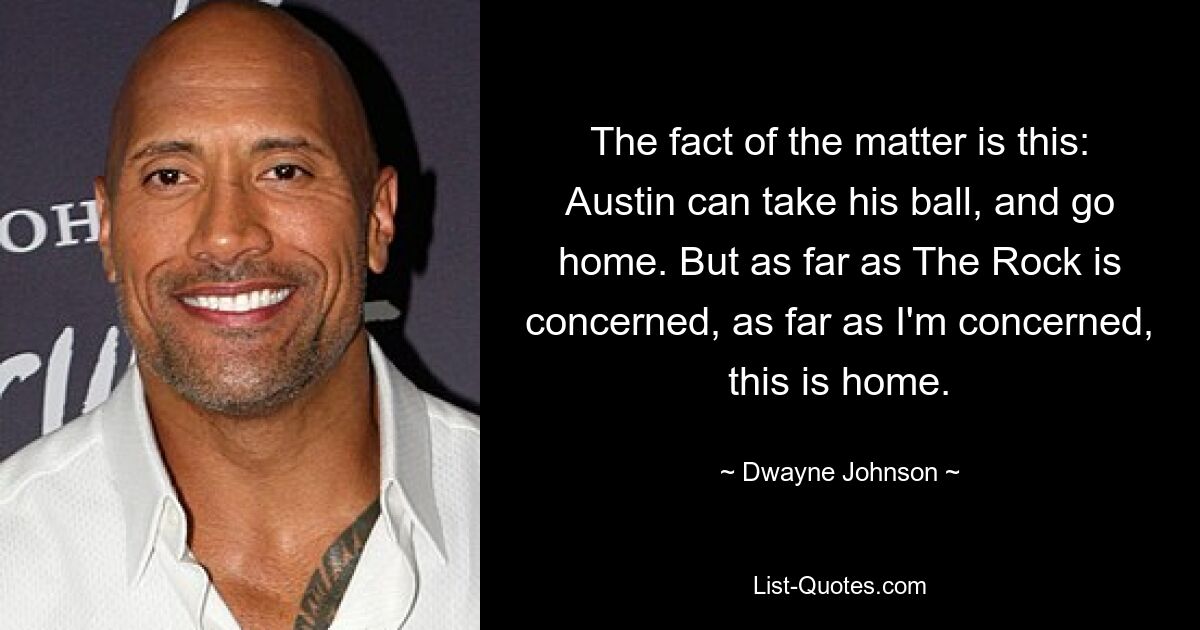 The fact of the matter is this: Austin can take his ball, and go home. But as far as The Rock is concerned, as far as I'm concerned, this is home. — © Dwayne Johnson