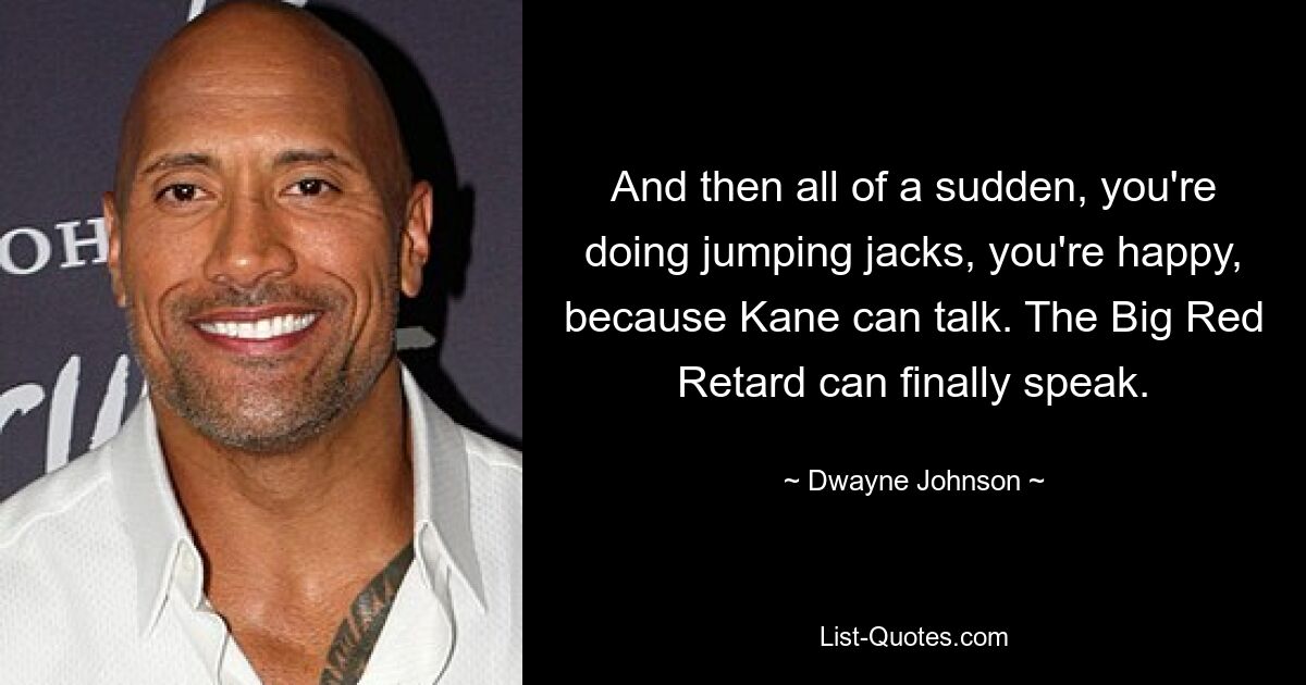 And then all of a sudden, you're doing jumping jacks, you're happy, because Kane can talk. The Big Red Retard can finally speak. — © Dwayne Johnson