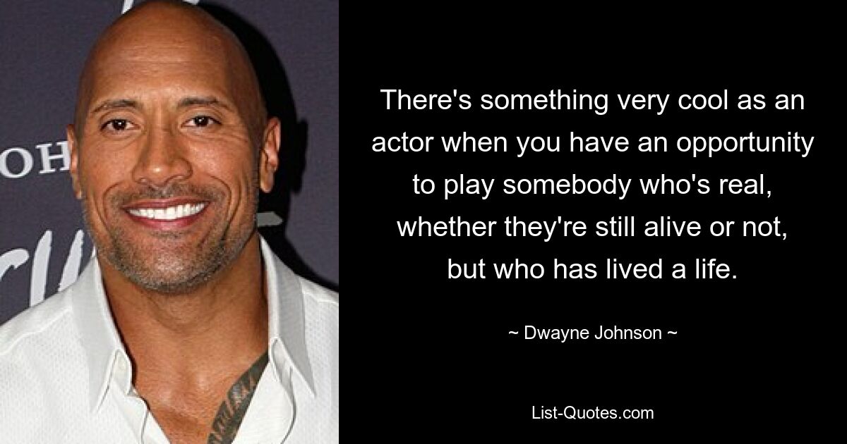 There's something very cool as an actor when you have an opportunity to play somebody who's real, whether they're still alive or not, but who has lived a life. — © Dwayne Johnson