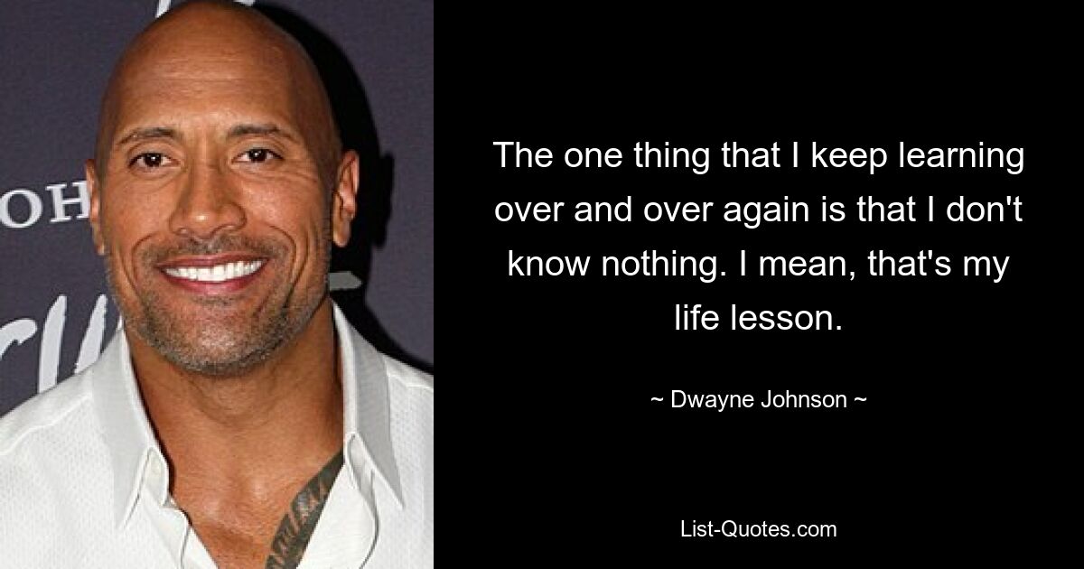 The one thing that I keep learning over and over again is that I don't know nothing. I mean, that's my life lesson. — © Dwayne Johnson