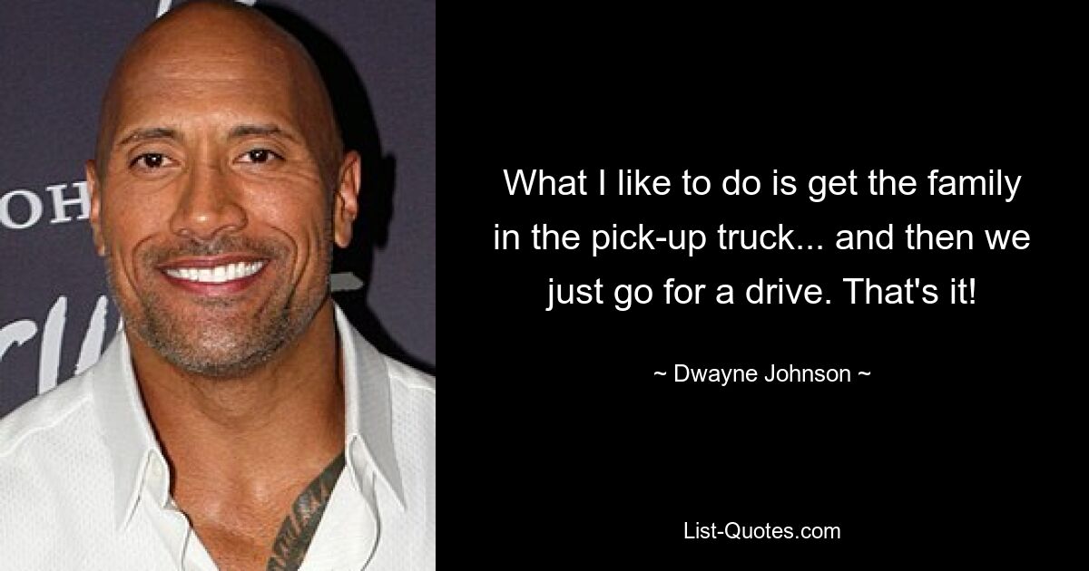 What I like to do is get the family in the pick-up truck... and then we just go for a drive. That's it! — © Dwayne Johnson