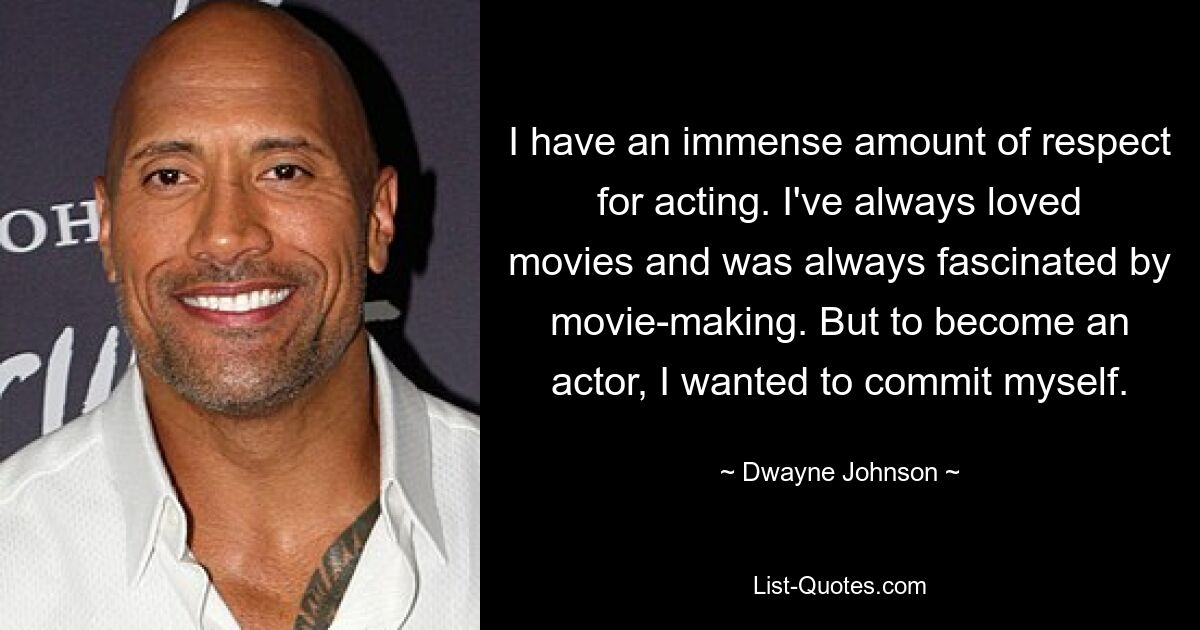 I have an immense amount of respect for acting. I've always loved movies and was always fascinated by movie-making. But to become an actor, I wanted to commit myself. — © Dwayne Johnson