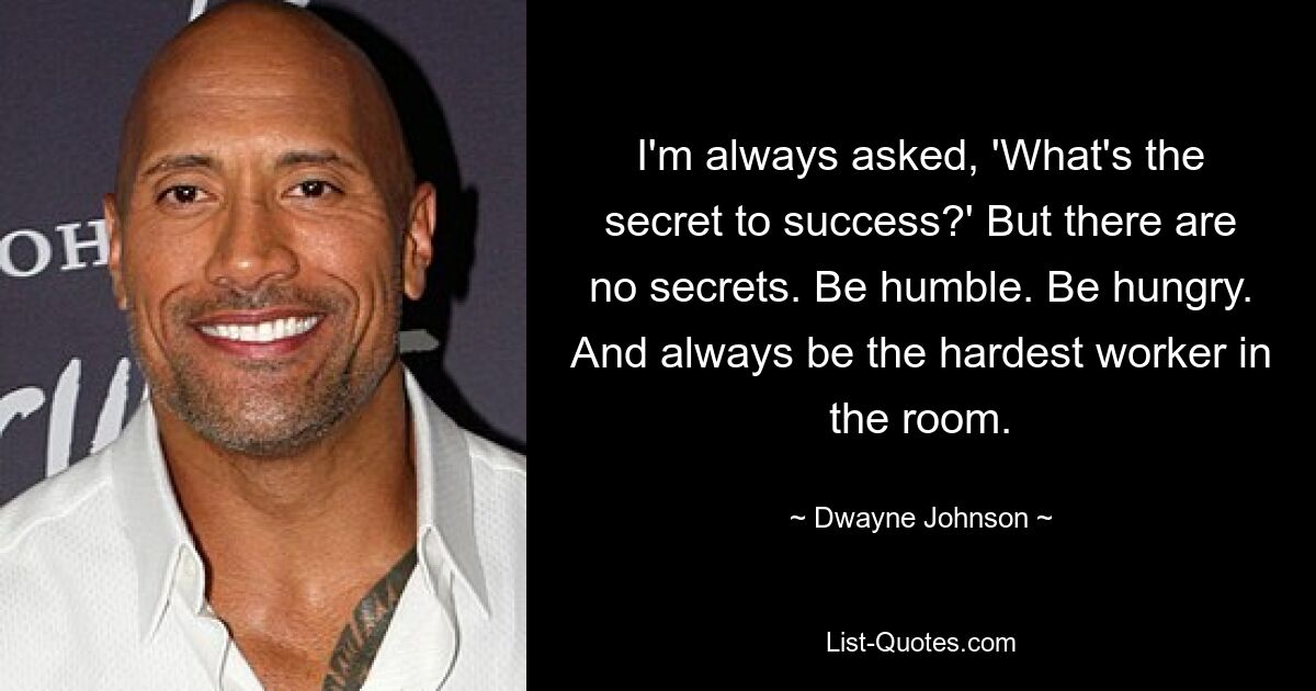 I'm always asked, 'What's the secret to success?' But there are no secrets. Be humble. Be hungry. And always be the hardest worker in the room. — © Dwayne Johnson