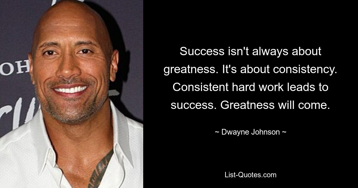 Success isn't always about greatness. It's about consistency. Consistent hard work leads to success. Greatness will come. — © Dwayne Johnson