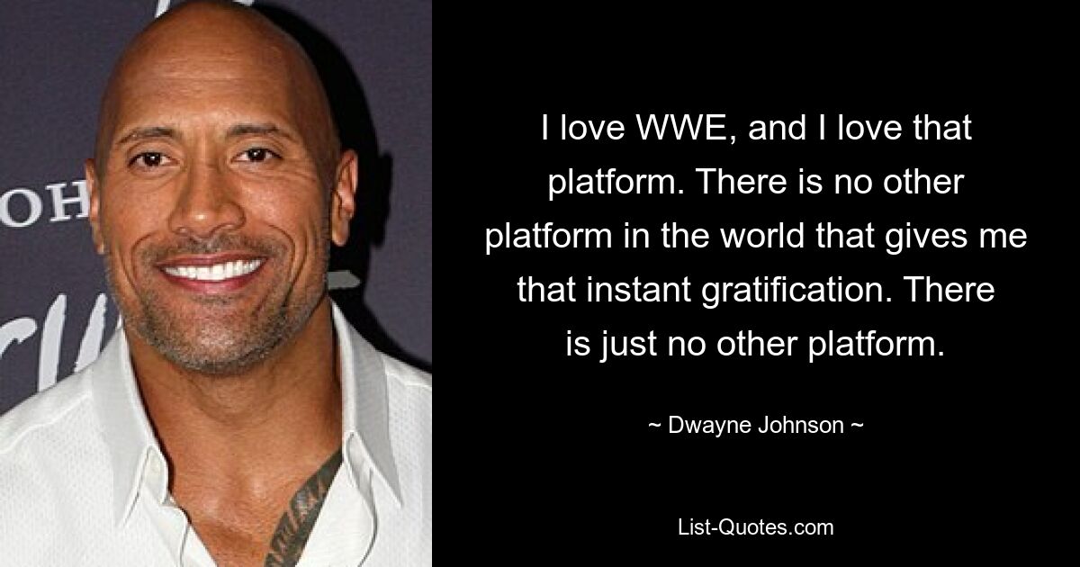 I love WWE, and I love that platform. There is no other platform in the world that gives me that instant gratification. There is just no other platform. — © Dwayne Johnson