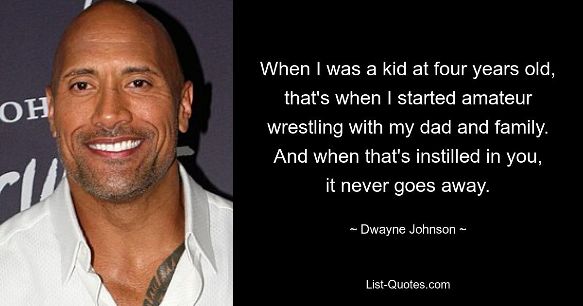 When I was a kid at four years old, that's when I started amateur wrestling with my dad and family. And when that's instilled in you, it never goes away. — © Dwayne Johnson