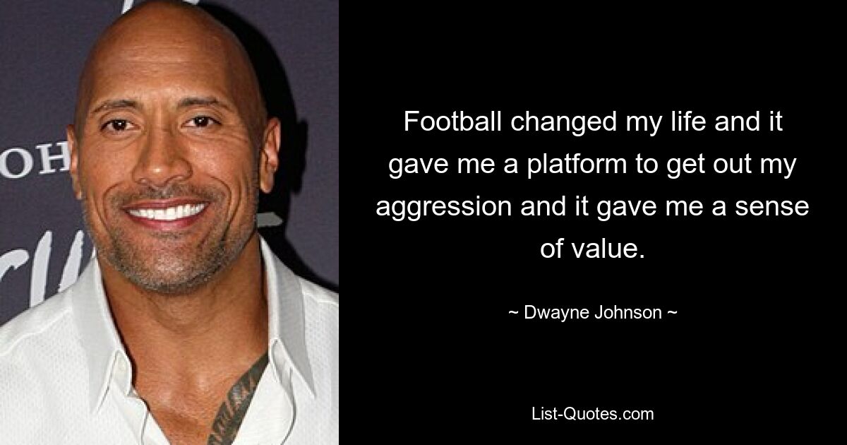 Football changed my life and it gave me a platform to get out my aggression and it gave me a sense of value. — © Dwayne Johnson