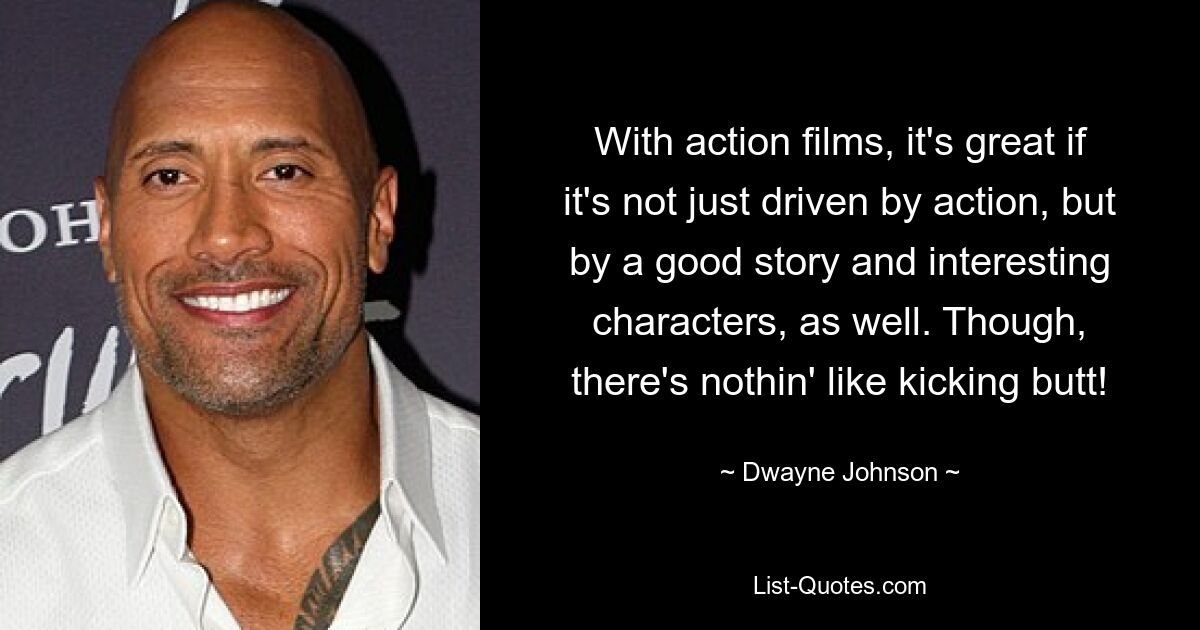 With action films, it's great if it's not just driven by action, but by a good story and interesting characters, as well. Though, there's nothin' like kicking butt! — © Dwayne Johnson